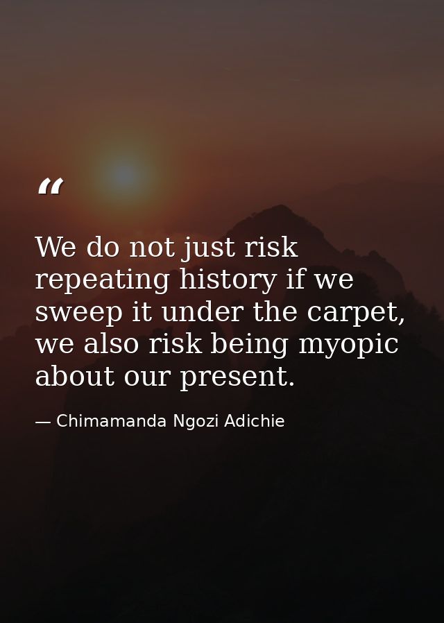 We do not just risk repeating history if we sweep it under the carpet, we also risk being myopic about our present. — Chimamanda Ngozi Adichie