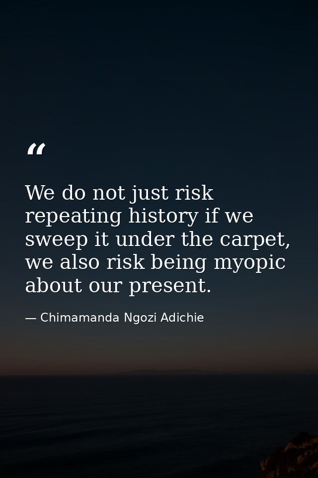We do not just risk repeating history if we sweep it under the carpet, we also risk being myopic about our present. — Chimamanda Ngozi Adichie