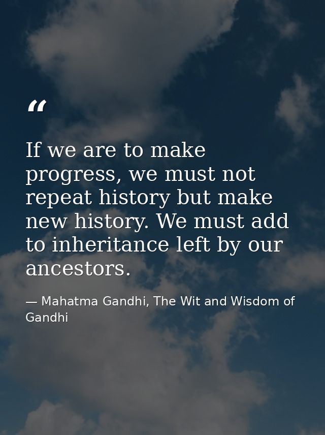 If we are to make progress, we must not repeat history but make new history. We must add to inheritance left by our ance — Mahatma Gandhi, The Wit and Wisdom of Gandhi