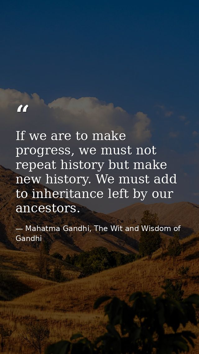 If we are to make progress, we must not repeat history but make new history. We must add to inheritance left by our ance — Mahatma Gandhi, The Wit and Wisdom of Gandhi