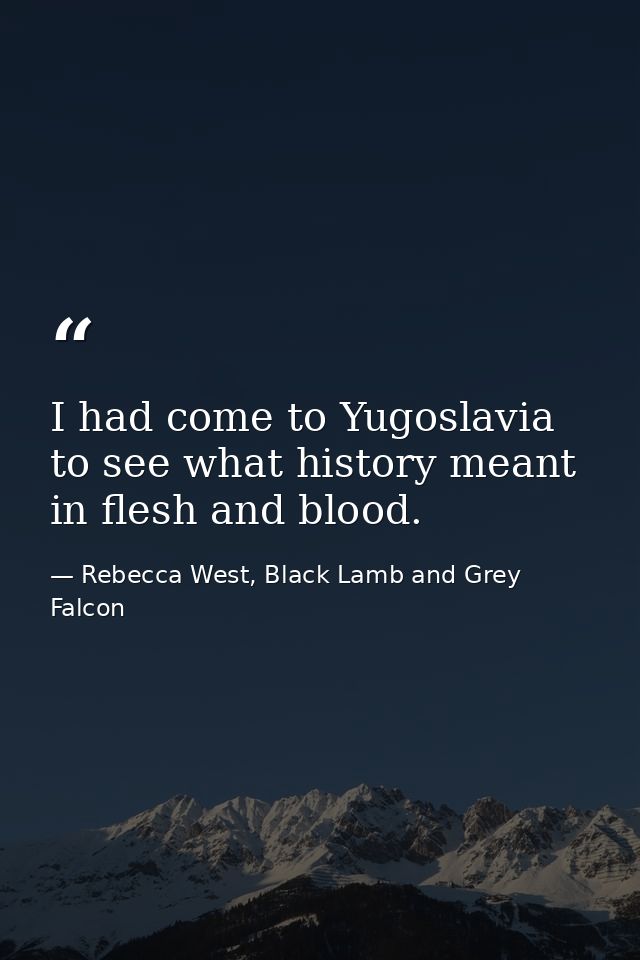 I had come to Yugoslavia to see what history meant in flesh and blood. — Rebecca West, Black Lamb and Grey Falcon
