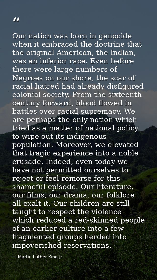 Our nation was born in genocide when it embraced the doctrine that the original American, the Indian, was an inferior ra — Martin Luther King Jr.