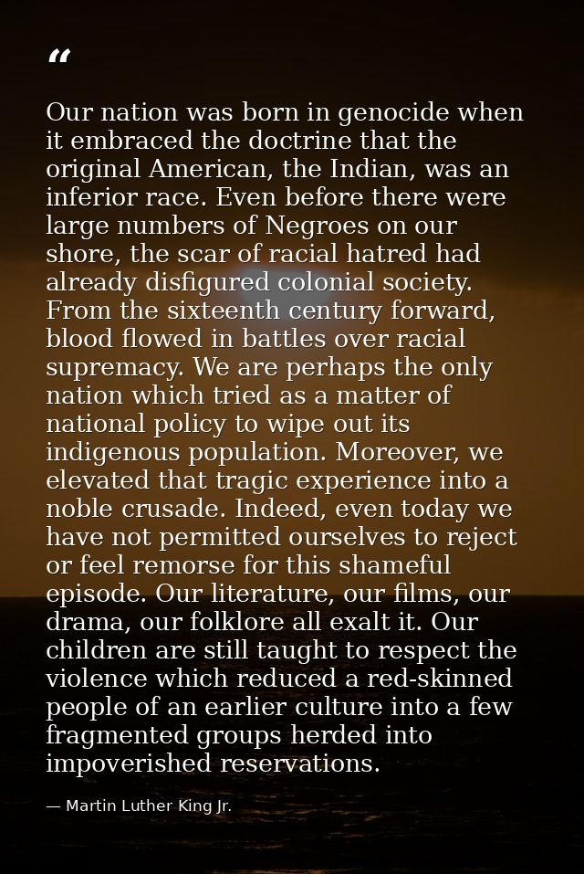 Our nation was born in genocide when it embraced the doctrine that the original American, the Indian, was an inferior ra — Martin Luther King Jr.
