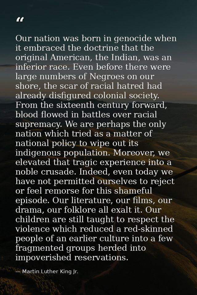 Our nation was born in genocide when it embraced the doctrine that the original American, the Indian, was an inferior ra — Martin Luther King Jr.