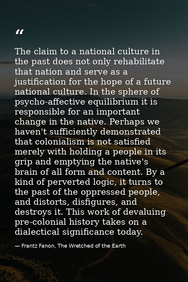 The claim to a national culture in the past does not only rehabilitate that nation and serve as a justification for the  — Frantz Fanon, The Wretched of the Earth