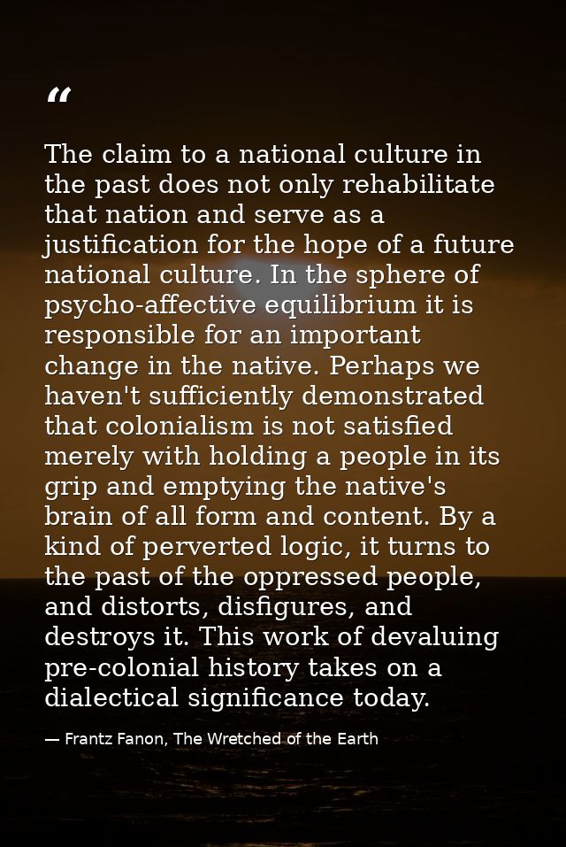 The claim to a national culture in the past does not only rehabilitate that nation and serve as a justification for the  — Frantz Fanon, The Wretched of the Earth