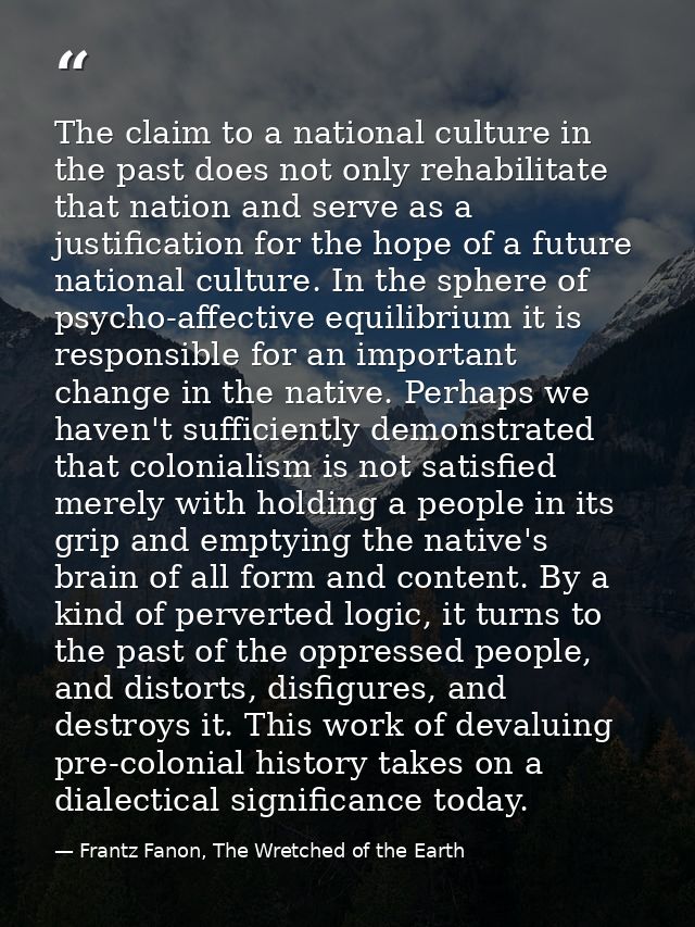 The claim to a national culture in the past does not only rehabilitate that nation and serve as a justification for the  — Frantz Fanon, The Wretched of the Earth