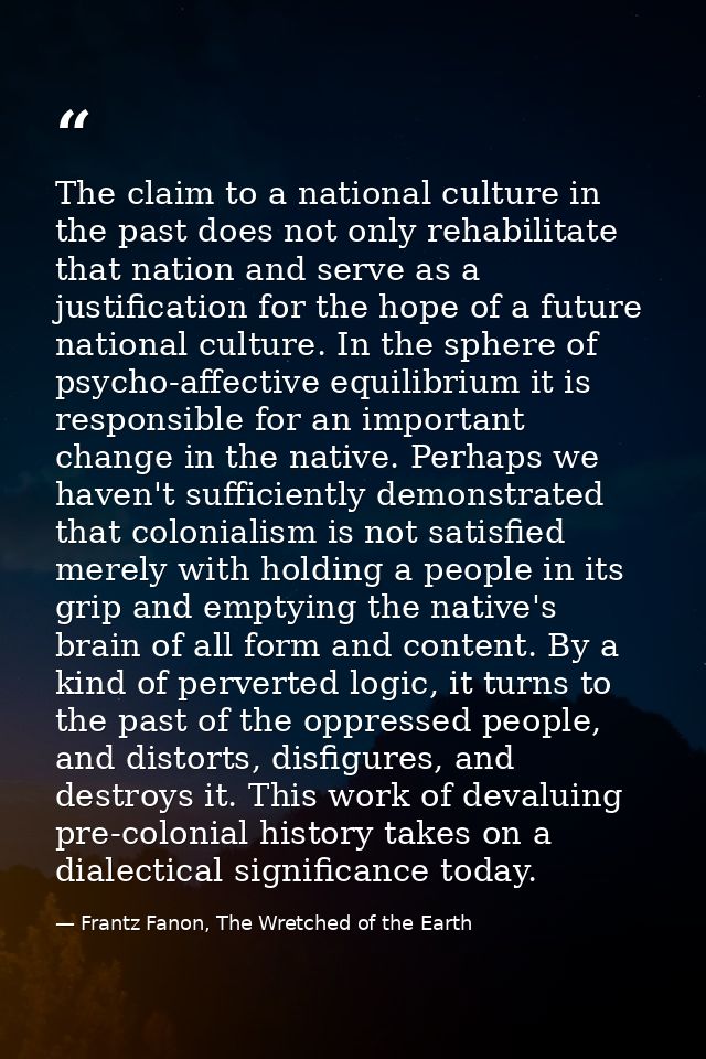 The claim to a national culture in the past does not only rehabilitate that nation and serve as a justification for the  — Frantz Fanon, The Wretched of the Earth