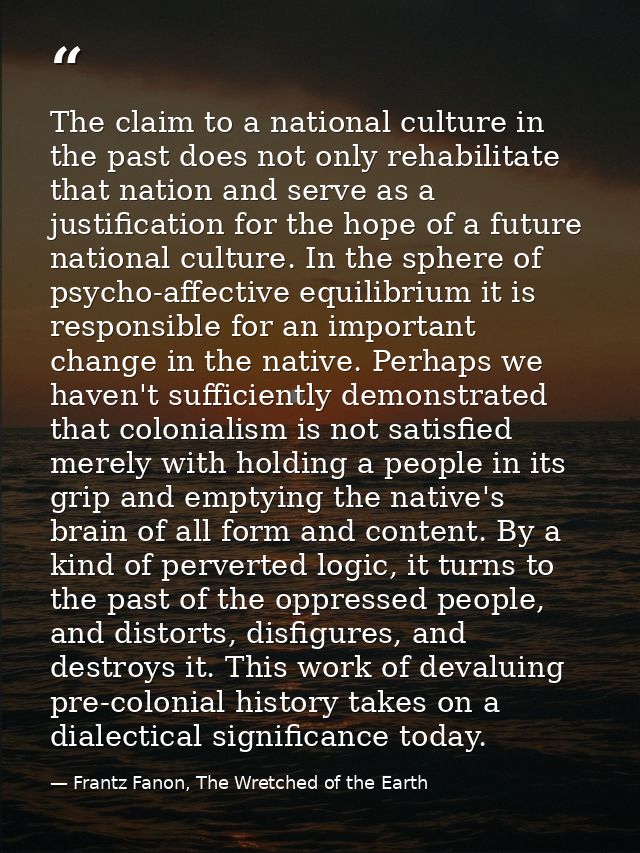 The claim to a national culture in the past does not only rehabilitate that nation and serve as a justification for the  — Frantz Fanon, The Wretched of the Earth