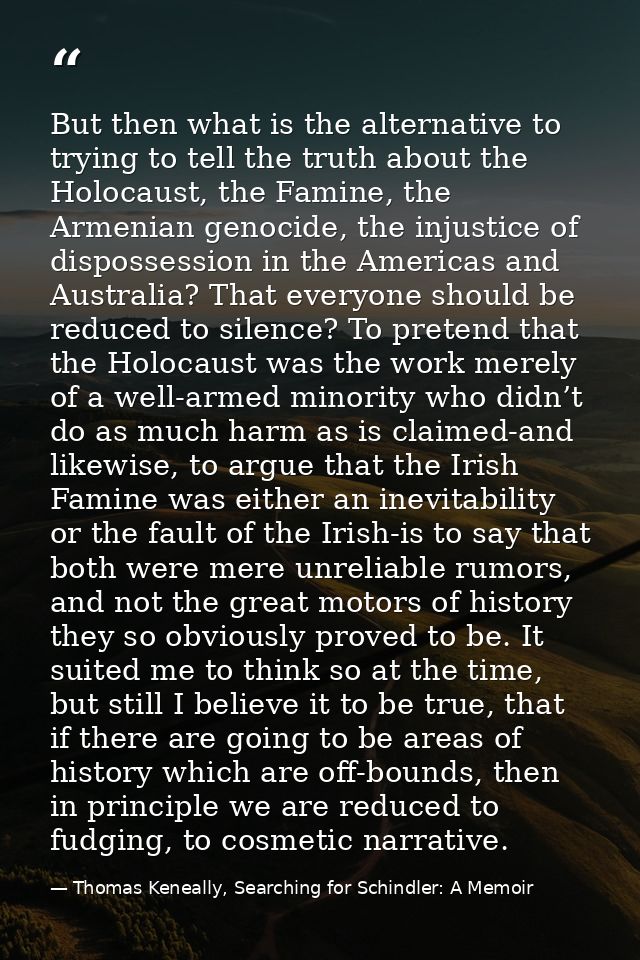 But then what is the alternative to trying to tell the truth about the Holocaust, the Famine, the Armenian genocide, the — Thomas Keneally, Searching for Schindler: A Memoir
