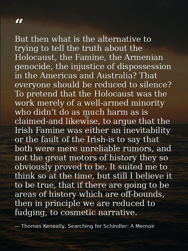 But then what is the alternative to trying to tell the truth about the Holocaust, the Famine, the Armenian genocide, the — Thomas Keneally, Searching for Schindler: A Memoir
