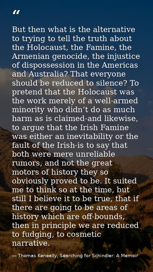 But then what is the alternative to trying to tell the truth about the Holocaust, the Famine, the Armenian genocide, the — Thomas Keneally, Searching for Schindler: A Memoir