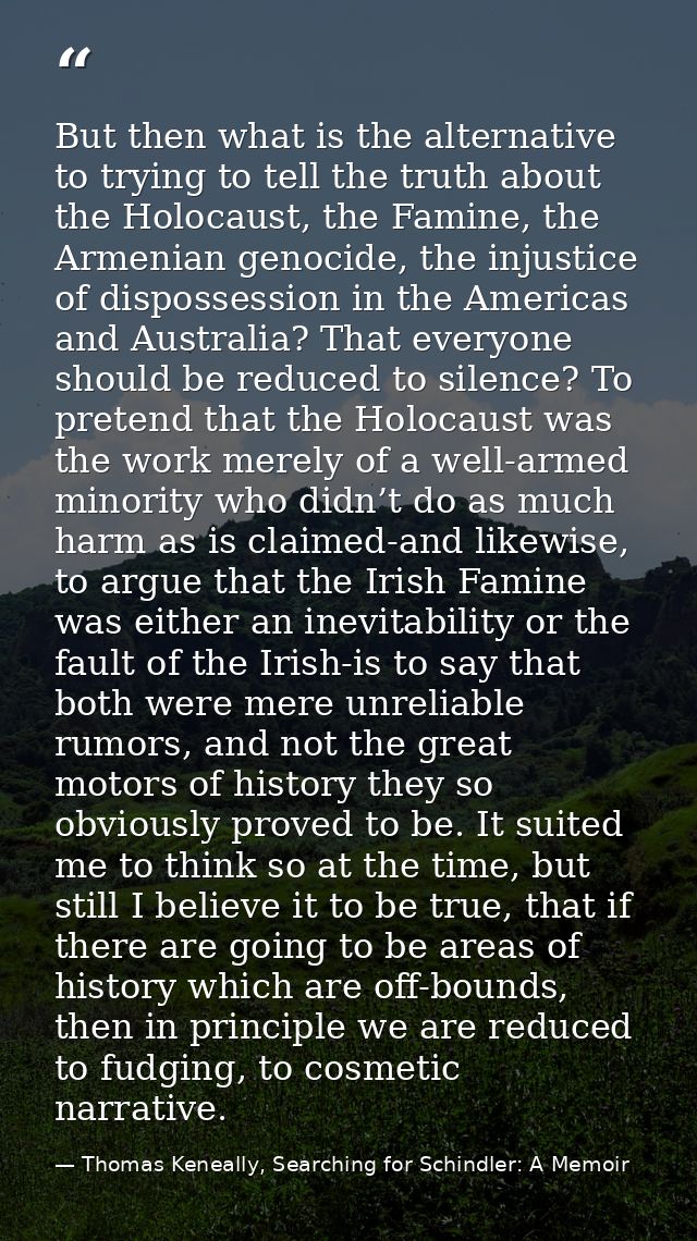 But then what is the alternative to trying to tell the truth about the Holocaust, the Famine, the Armenian genocide, the — Thomas Keneally, Searching for Schindler: A Memoir