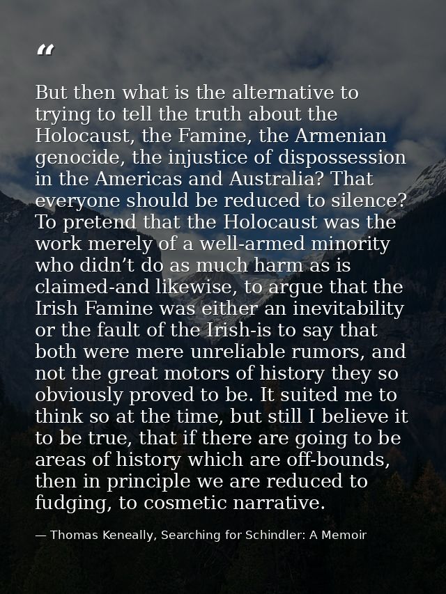 But then what is the alternative to trying to tell the truth about the Holocaust, the Famine, the Armenian genocide, the — Thomas Keneally, Searching for Schindler: A Memoir