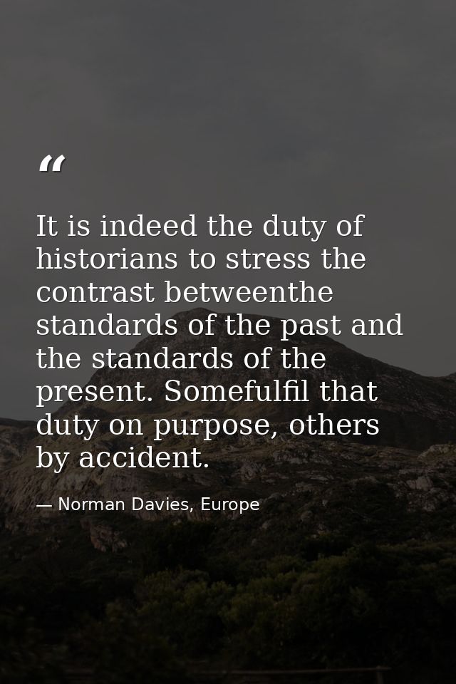 It is indeed the duty of historians to stress the contrast betweenthe standards of the past and the standards of the pre — Norman Davies, Europe