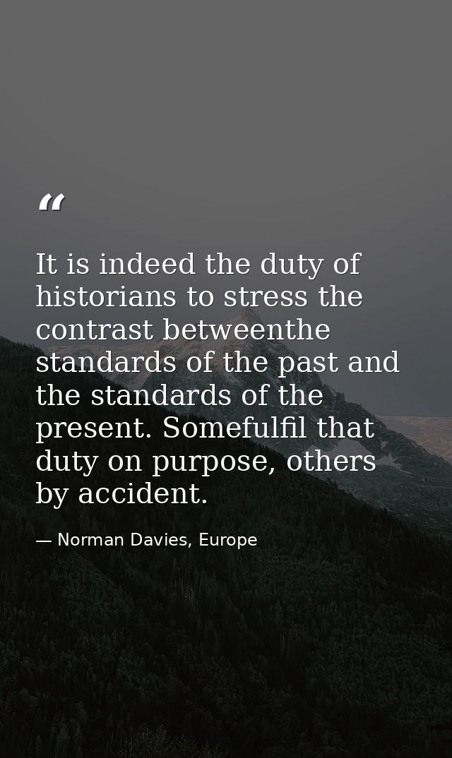 It is indeed the duty of historians to stress the contrast betweenthe standards of the past and the standards of the pre — Norman Davies, Europe