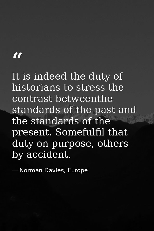 It is indeed the duty of historians to stress the contrast betweenthe standards of the past and the standards of the pre — Norman Davies, Europe