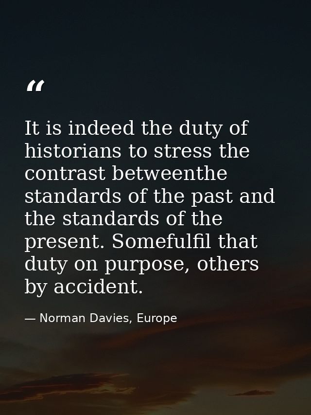 It is indeed the duty of historians to stress the contrast betweenthe standards of the past and the standards of the pre — Norman Davies, Europe