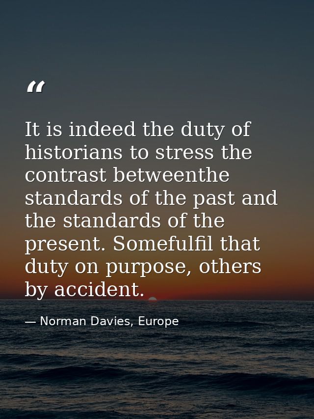 It is indeed the duty of historians to stress the contrast betweenthe standards of the past and the standards of the pre — Norman Davies, Europe