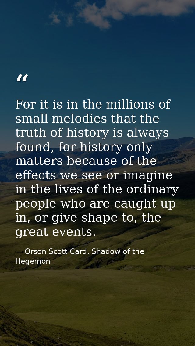 For it is in the millions of small melodies that the truth of history is always found, for history only matters because  — Orson Scott Card, Shadow of the Hegemon
