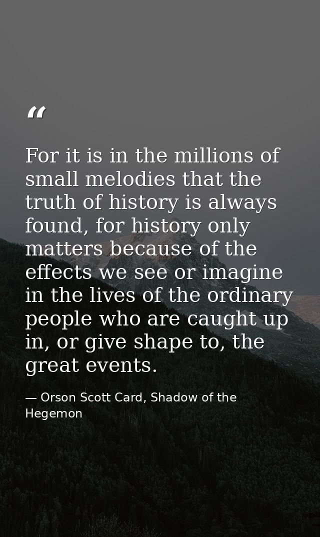 For it is in the millions of small melodies that the truth of history is always found, for history only matters because  — Orson Scott Card, Shadow of the Hegemon
