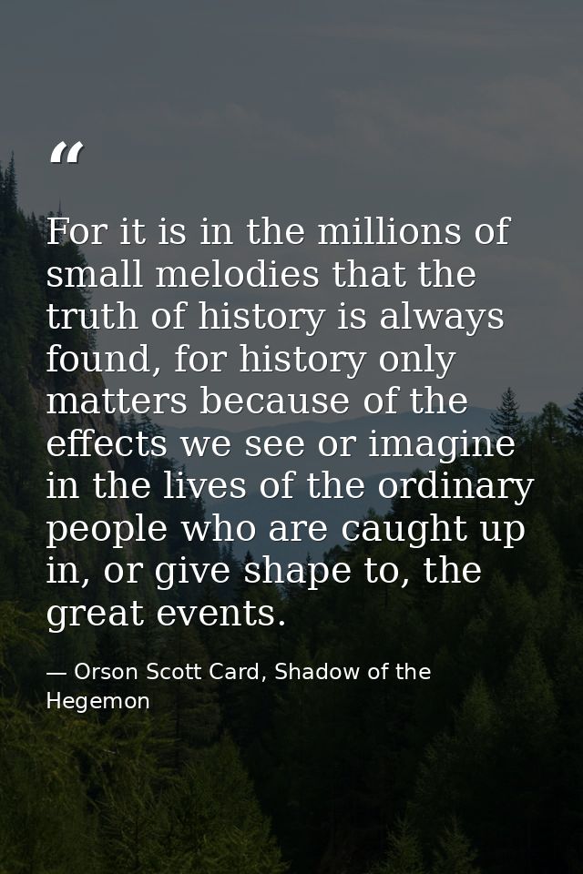 For it is in the millions of small melodies that the truth of history is always found, for history only matters because  — Orson Scott Card, Shadow of the Hegemon