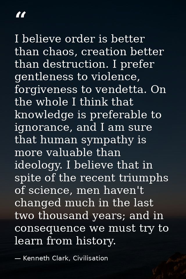 I believe order is better than chaos, creation better than destruction. I prefer gentleness to violence, forgiveness to  — Kenneth Clark, Civilisation