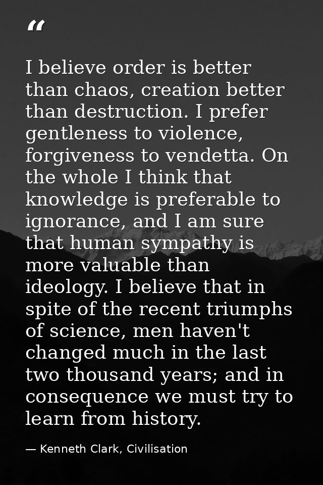 I believe order is better than chaos, creation better than destruction. I prefer gentleness to violence, forgiveness to  — Kenneth Clark, Civilisation