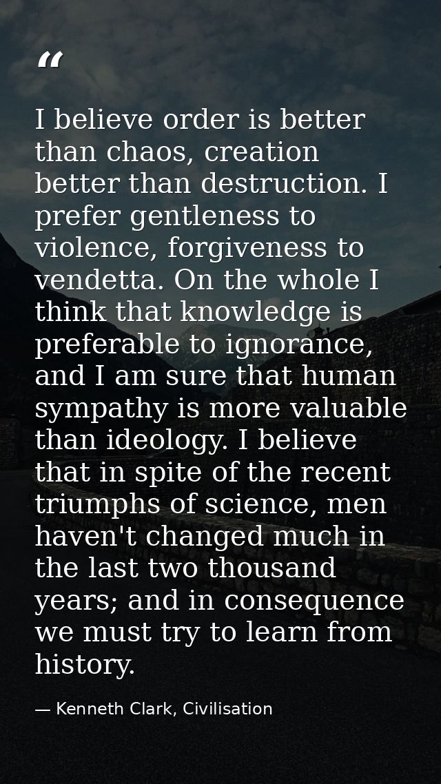 I believe order is better than chaos, creation better than destruction. I prefer gentleness to violence, forgiveness to  — Kenneth Clark, Civilisation