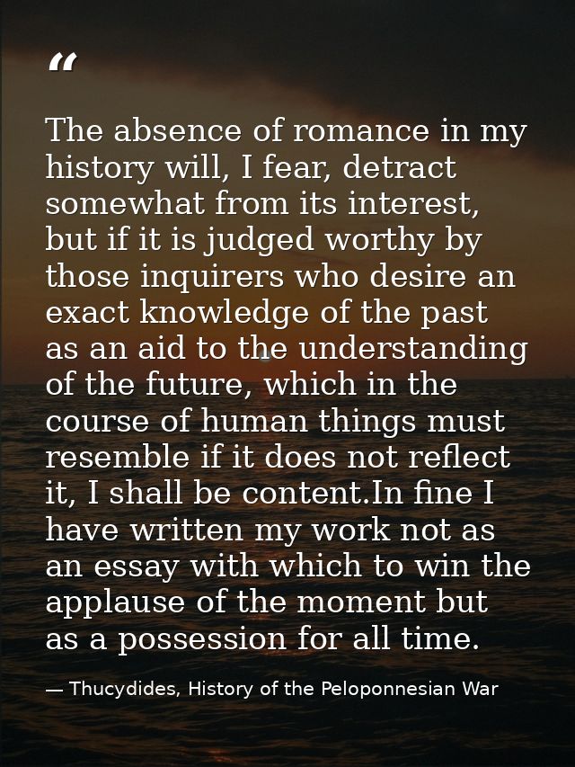 The absence of romance in my history will, I fear, detract somewhat from its interest, but if it is judged worthy by tho — Thucydides, History of the Peloponnesian War