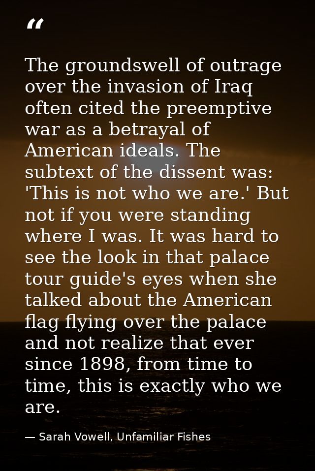 The groundswell of outrage over the invasion of Iraq often cited the preemptive war as a betrayal of American ideals. Th — Sarah Vowell, Unfamiliar Fishes