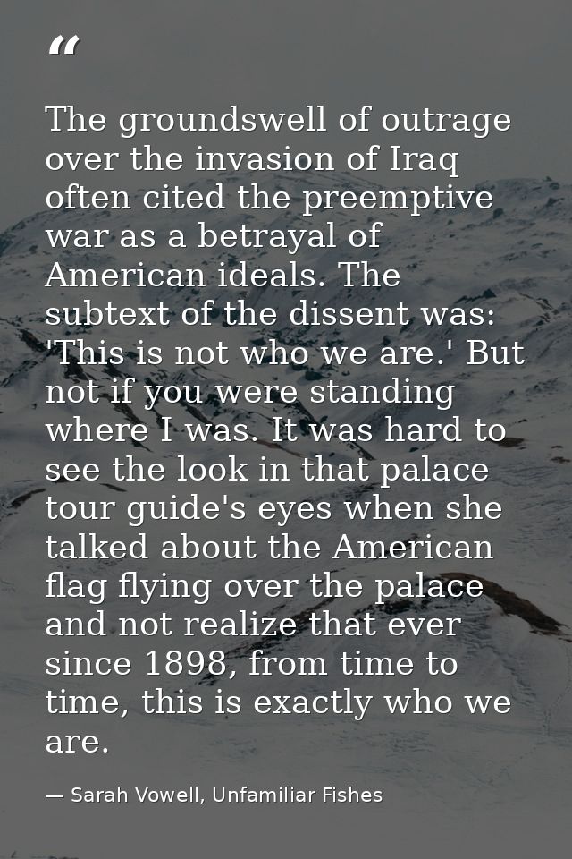 The groundswell of outrage over the invasion of Iraq often cited the preemptive war as a betrayal of American ideals. Th — Sarah Vowell, Unfamiliar Fishes