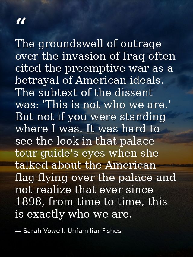 The groundswell of outrage over the invasion of Iraq often cited the preemptive war as a betrayal of American ideals. Th — Sarah Vowell, Unfamiliar Fishes