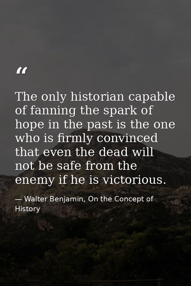 The only historian capable of fanning the spark of hope in the past is the one who is firmly convinced that even the dea — Walter Benjamin, On the Concept of History