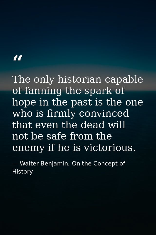 The only historian capable of fanning the spark of hope in the past is the one who is firmly convinced that even the dea — Walter Benjamin, On the Concept of History