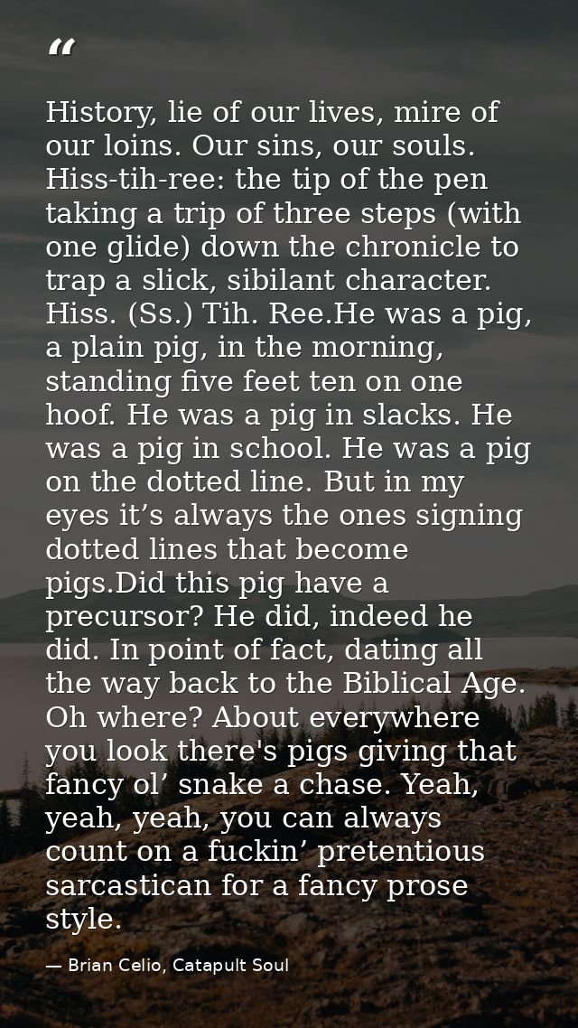 History, lie of our lives, mire of our loins. Our sins, our souls. Hiss-tih-ree: the tip of the pen taking a trip of thr — Brian Celio, Catapult Soul