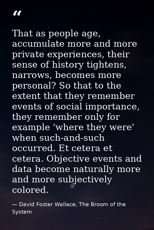That as people age, accumulate more and more private experiences, their sense of history tightens, narrows, becomes more — David Foster Wallace, The Broom of the System