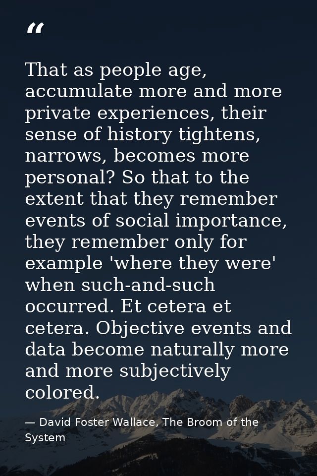 That as people age, accumulate more and more private experiences, their sense of history tightens, narrows, becomes more — David Foster Wallace, The Broom of the System