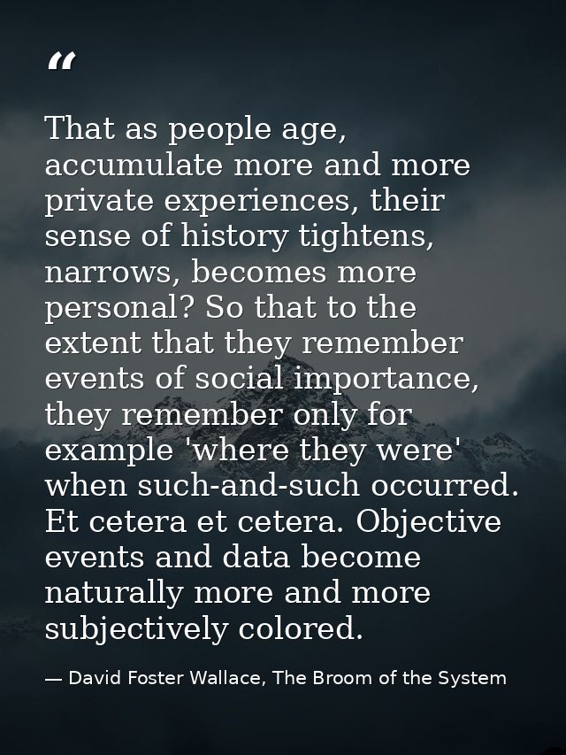 That as people age, accumulate more and more private experiences, their sense of history tightens, narrows, becomes more — David Foster Wallace, The Broom of the System