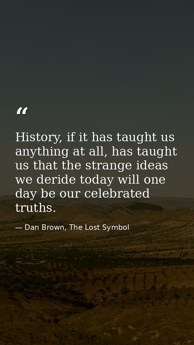 History, if it has taught us anything at all, has taught us that the strange ideas we deride today will one day be our c — Dan Brown, The Lost Symbol