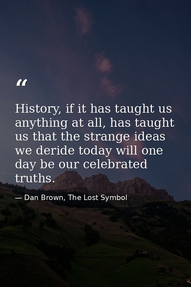 History, if it has taught us anything at all, has taught us that the strange ideas we deride today will one day be our c — Dan Brown, The Lost Symbol