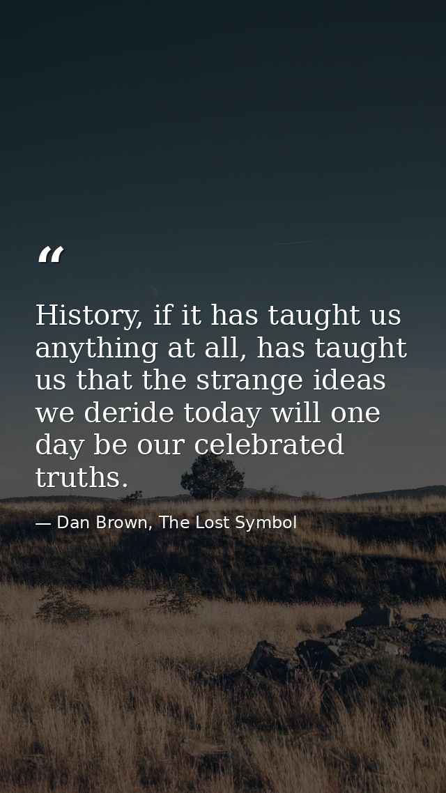 History, if it has taught us anything at all, has taught us that the strange ideas we deride today will one day be our c — Dan Brown, The Lost Symbol
