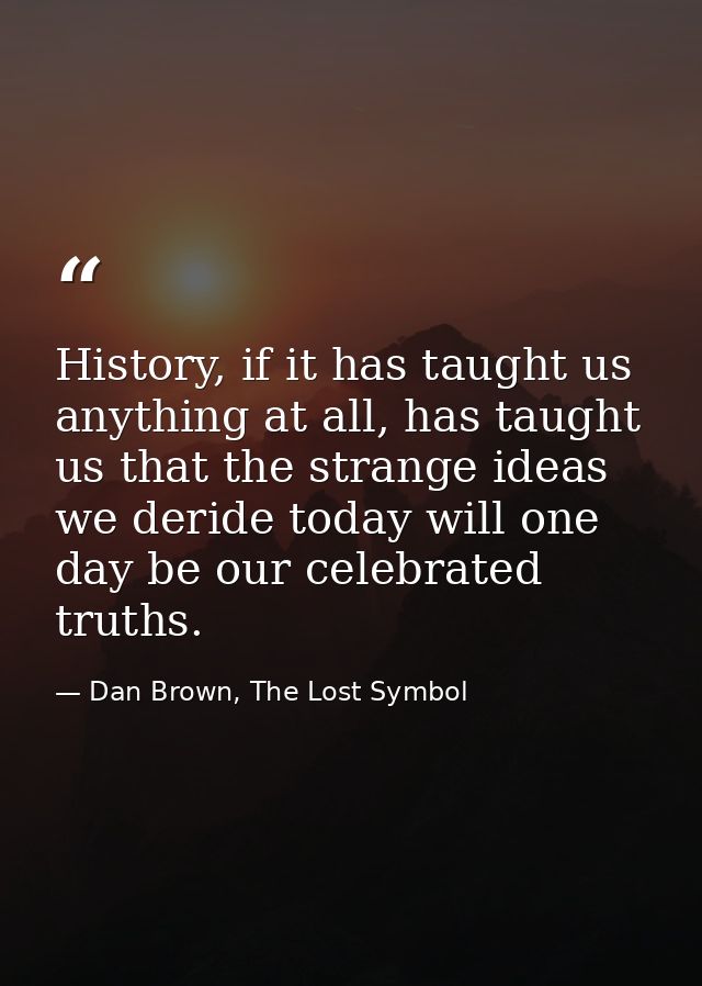 History, if it has taught us anything at all, has taught us that the strange ideas we deride today will one day be our c — Dan Brown, The Lost Symbol