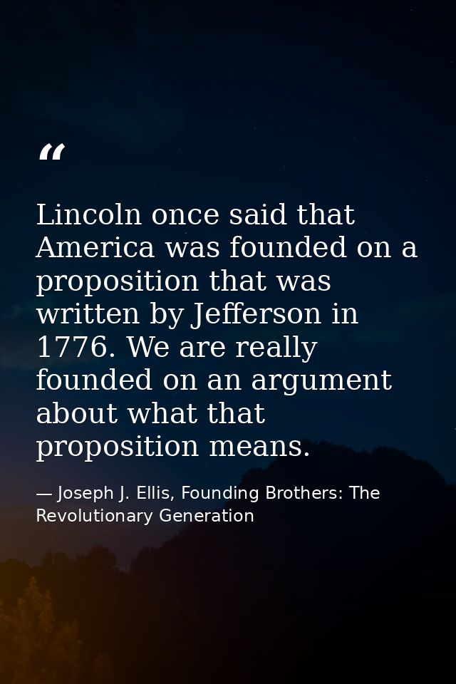 Lincoln once said that America was founded on a proposition that was written by Jefferson in 1776. We are really founded — Joseph J. Ellis, Founding Brothers: The Revolutionary Generation