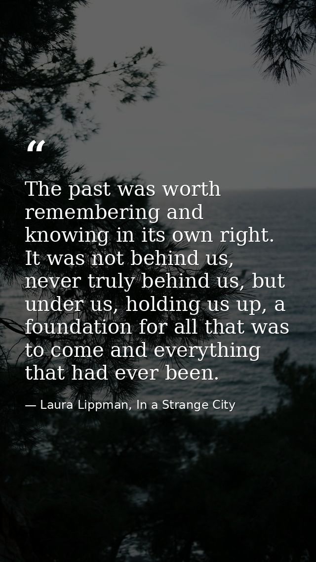 The past was worth remembering and knowing in its own right. It was not behind us, never truly behind us, but under us,  — Laura Lippman, In a Strange City