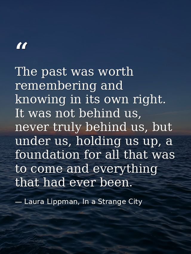 The past was worth remembering and knowing in its own right. It was not behind us, never truly behind us, but under us,  — Laura Lippman, In a Strange City