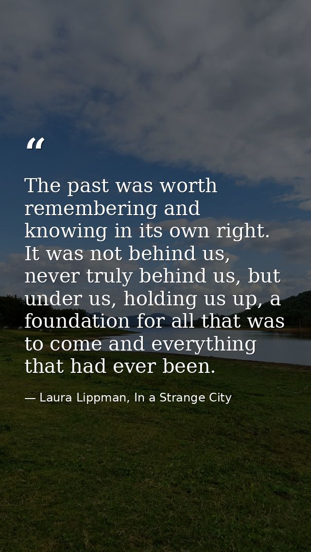 The past was worth remembering and knowing in its own right. It was not behind us, never truly behind us, but under us,  — Laura Lippman, In a Strange City