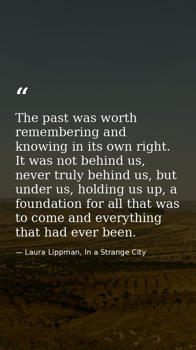The past was worth remembering and knowing in its own right. It was not behind us, never truly behind us, but under us,  — Laura Lippman, In a Strange City