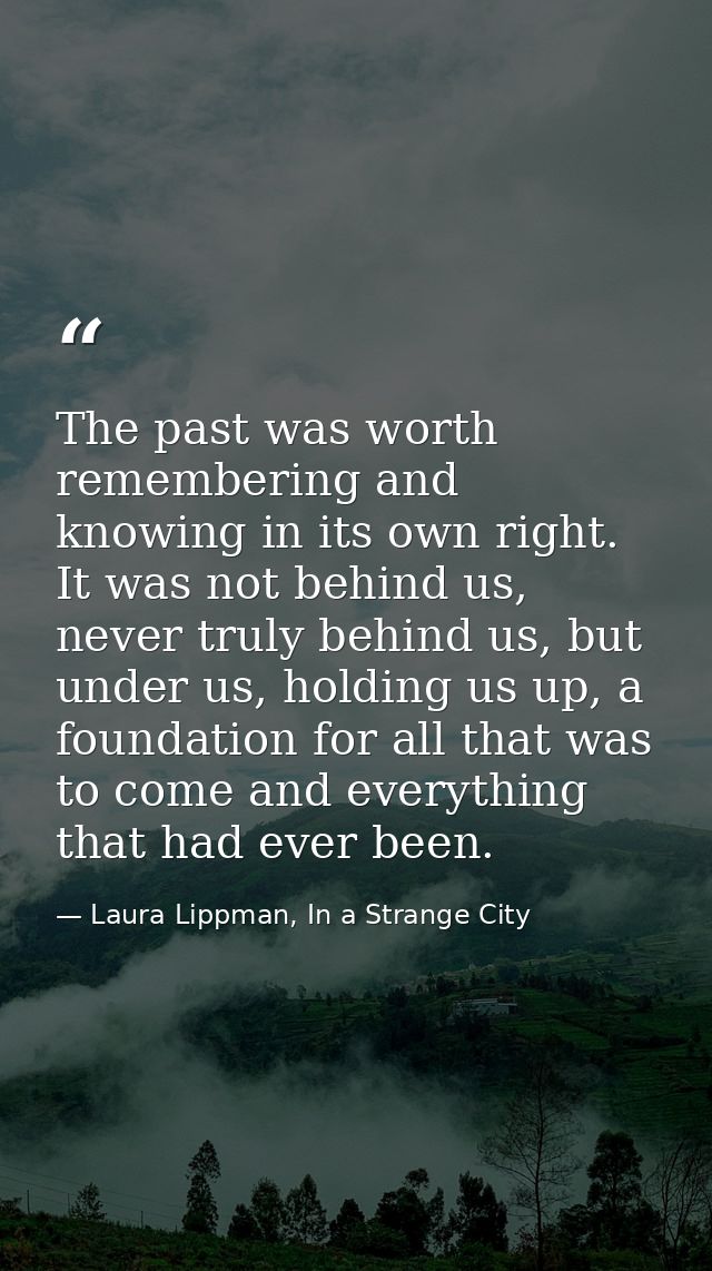 The past was worth remembering and knowing in its own right. It was not behind us, never truly behind us, but under us,  — Laura Lippman, In a Strange City