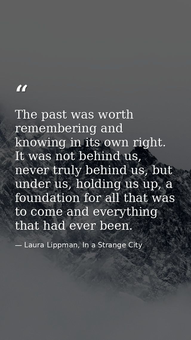 The past was worth remembering and knowing in its own right. It was not behind us, never truly behind us, but under us,  — Laura Lippman, In a Strange City